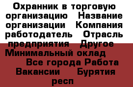 Охранник в торговую организацию › Название организации ­ Компания-работодатель › Отрасль предприятия ­ Другое › Минимальный оклад ­ 22 000 - Все города Работа » Вакансии   . Бурятия респ.